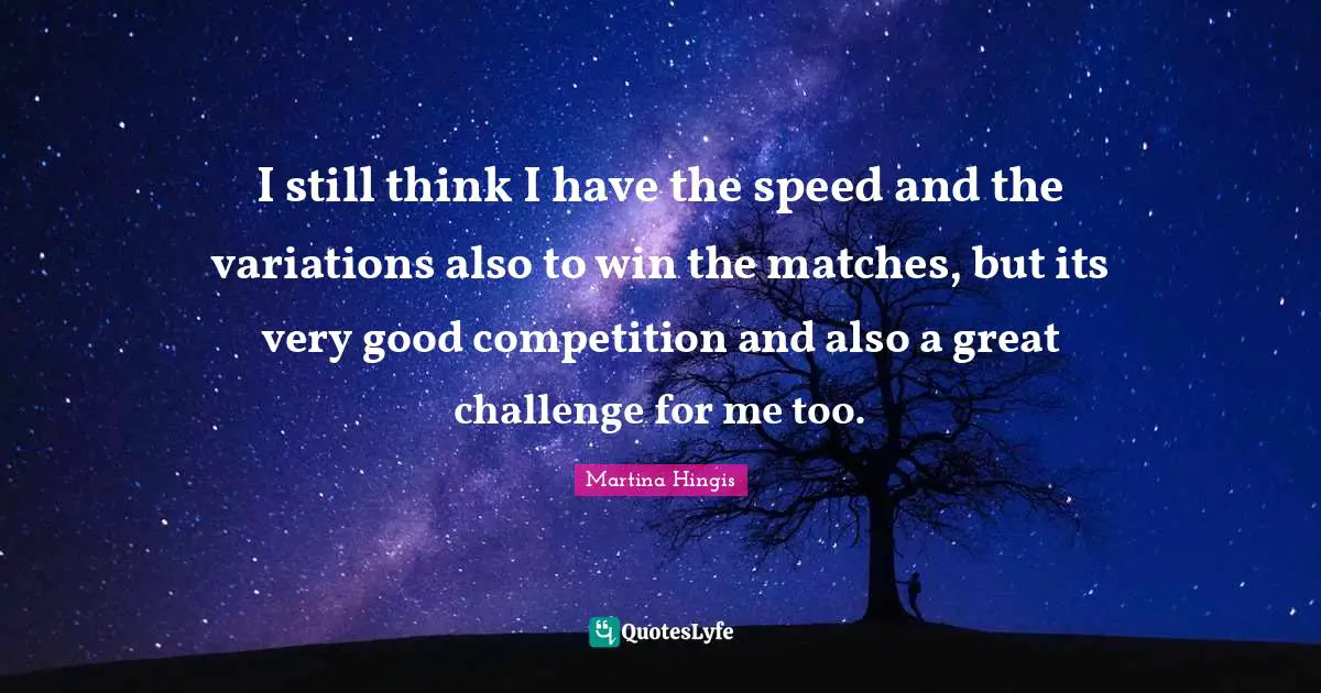 I still think I have the speed and the variations also to win the matches, but its very good competition and also a great challenge for me too.