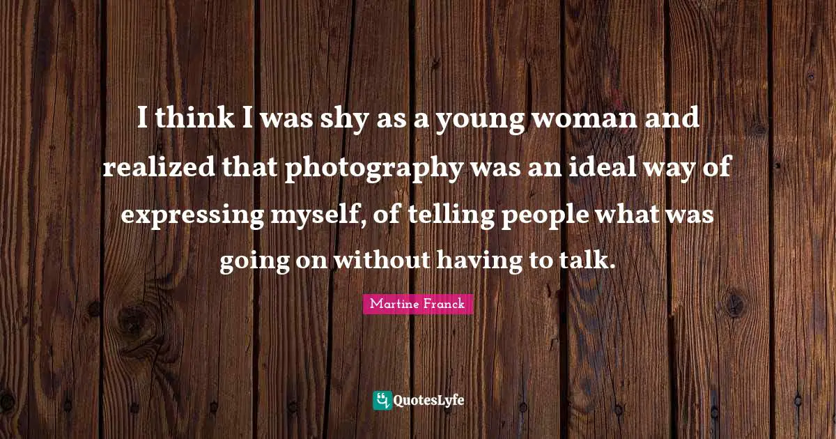 I think I was shy as a young woman and realized that photography was an ideal way of expressing myself, of telling people what was going on without having to talk.