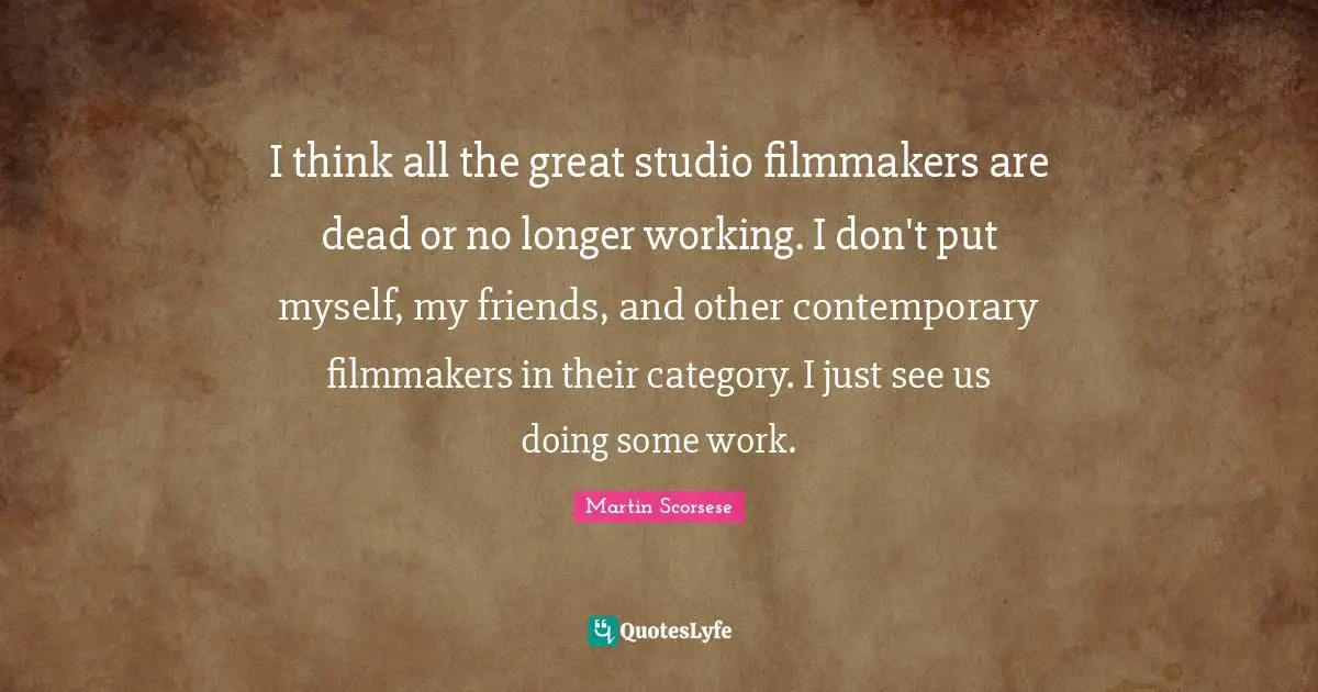 I think all the great studio filmmakers are dead or no longer working. I don't put myself, my friends, and other contemporary filmmakers in their category. I just see us doing some work.