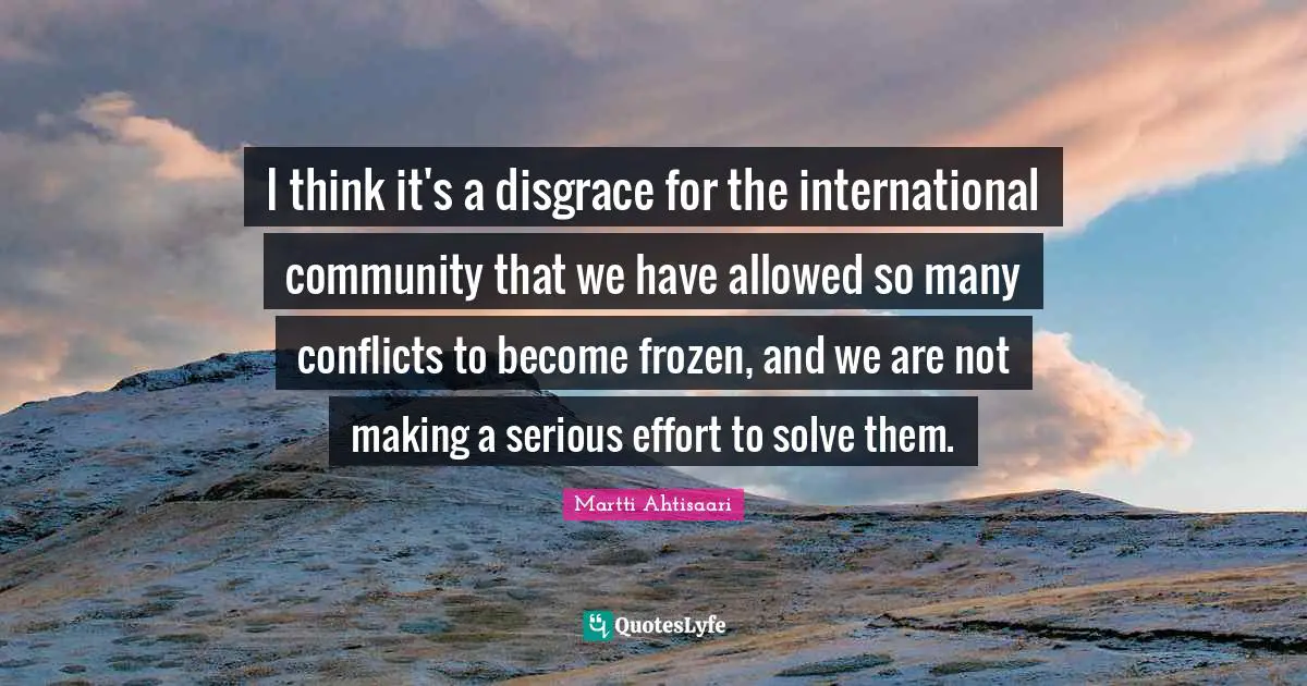 I think it's a disgrace for the international community that we have allowed so many conflicts to become frozen, and we are not making a serious effort to solve them.