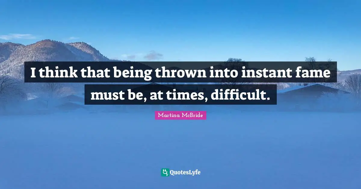I think that being thrown into instant fame must be, at times, difficult.