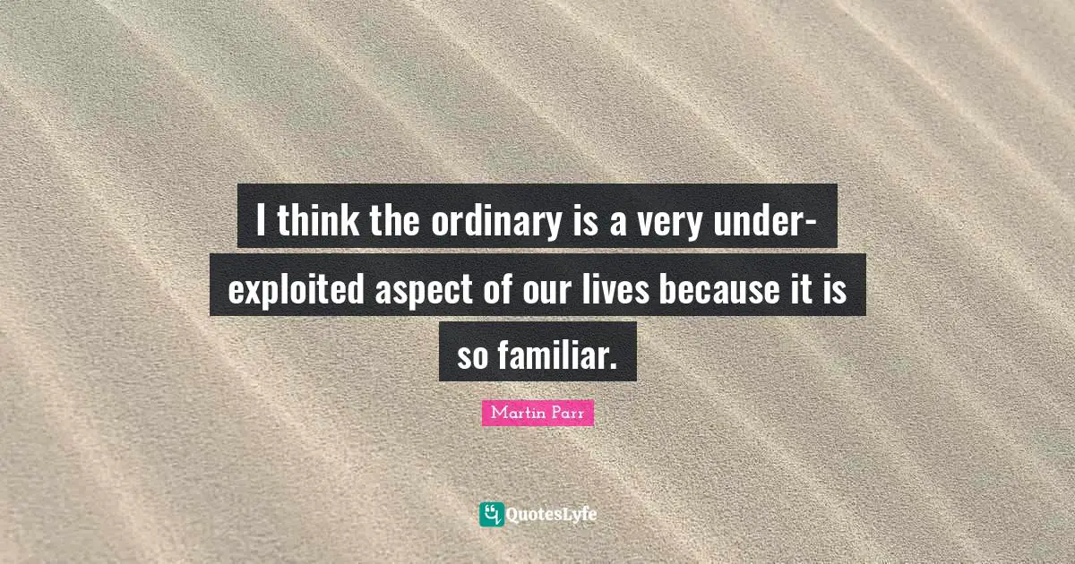 Familiar Quotes: "I think the ordinary is a very under-exploited aspect of our lives because it is so familiar."