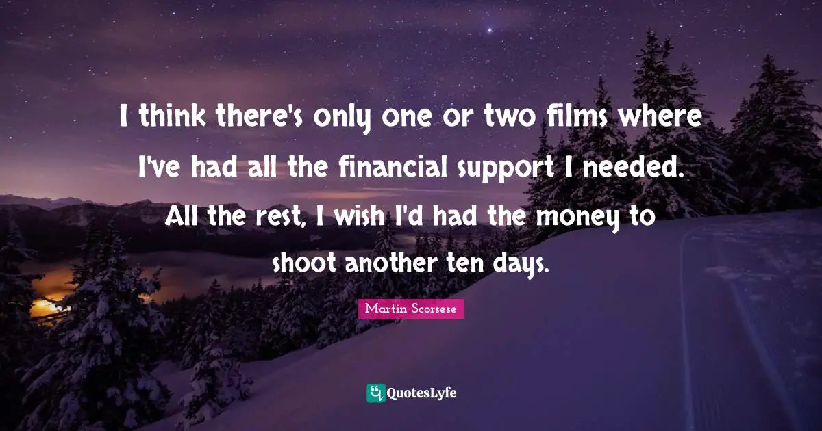 I think there's only one or two films where I've had all the financial support I needed. All the rest, I wish I'd had the money to shoot another ten days.