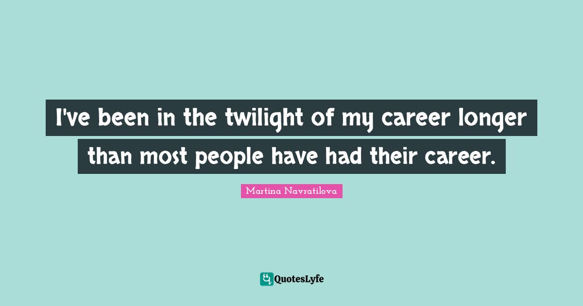 Martina Navratilova Quotes: "I've been in the twilight of my career longer than most people have had their career."