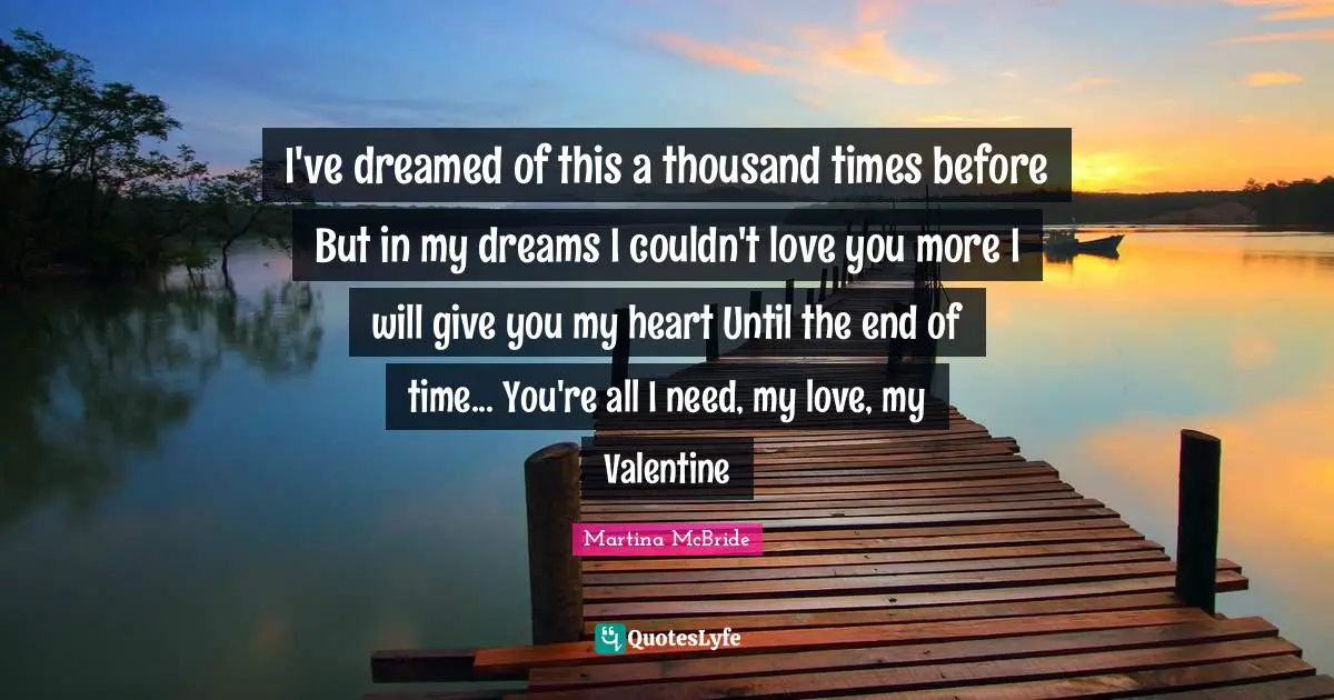 I've dreamed of this a thousand times before But in my dreams I couldn't love you more I will give you my heart Until the end of time... You're all I need, my love, my Valentine