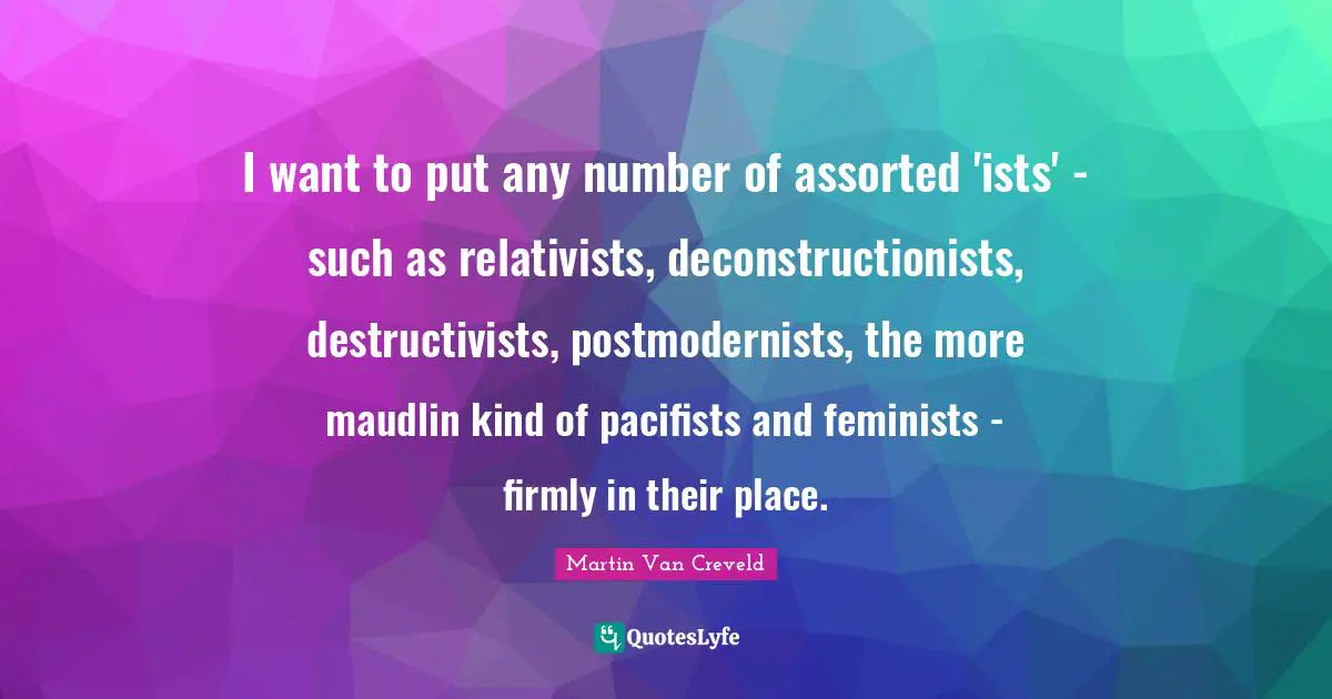 Assorted Quotes: "I want to put any number of assorted 'ists' - such as relativists, deconstructionists, destructivists, postmodernists, the more maudlin kind of pacifists and feminists - firmly in their place."