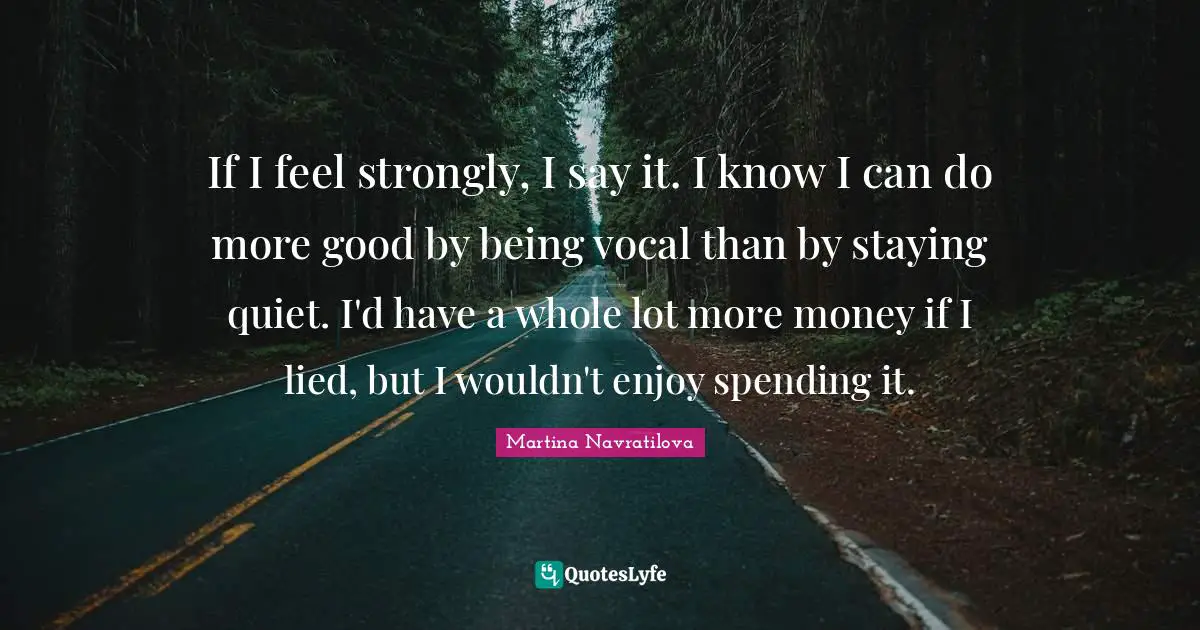 Martina Navratilova Quotes: "If I feel strongly, I say it. I know I can do more good by being vocal than by staying quiet. I'd have a whole lot more money if I lied, but I wouldn't enjoy spending it."