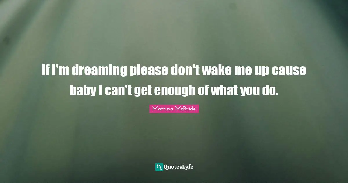 If I'm dreaming please don't wake me up cause baby I can't get enough of what you do.