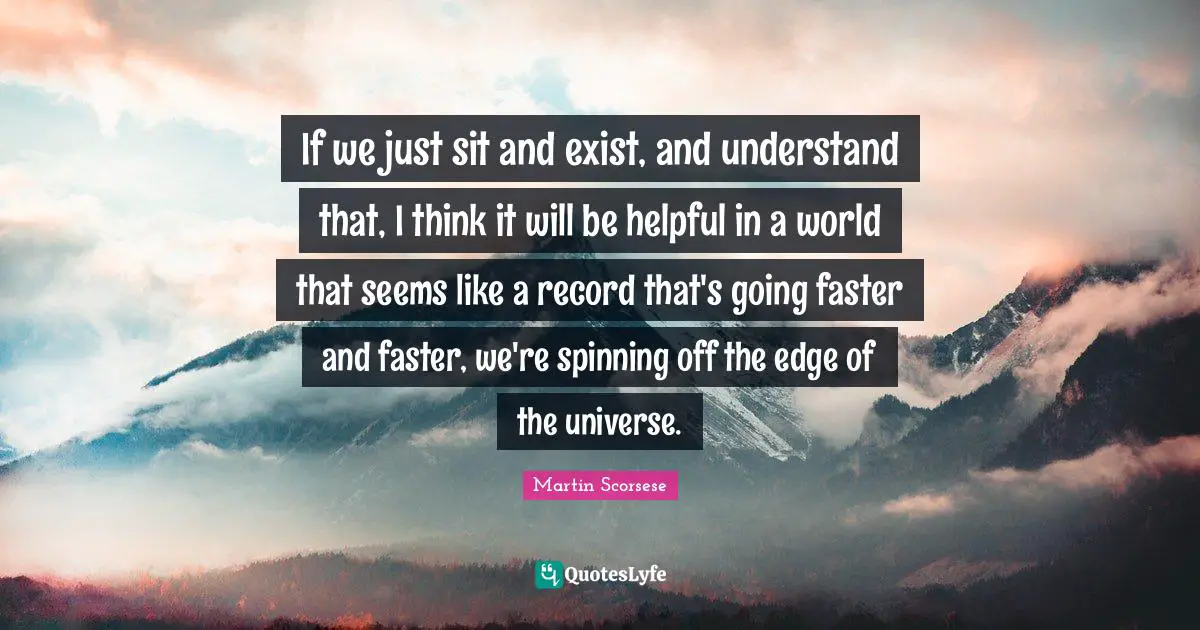 If we just sit and exist, and understand that, I think it will be helpful in a world that seems like a record that's going faster and faster, we're spinning off the edge of the universe.