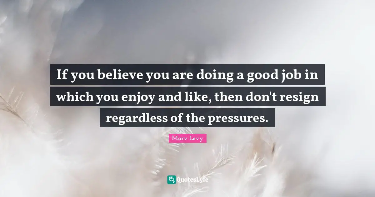 Marv Levy Quotes: "If you believe you are doing a good job in which you enjoy and like, then don't resign regardless of the pressures."