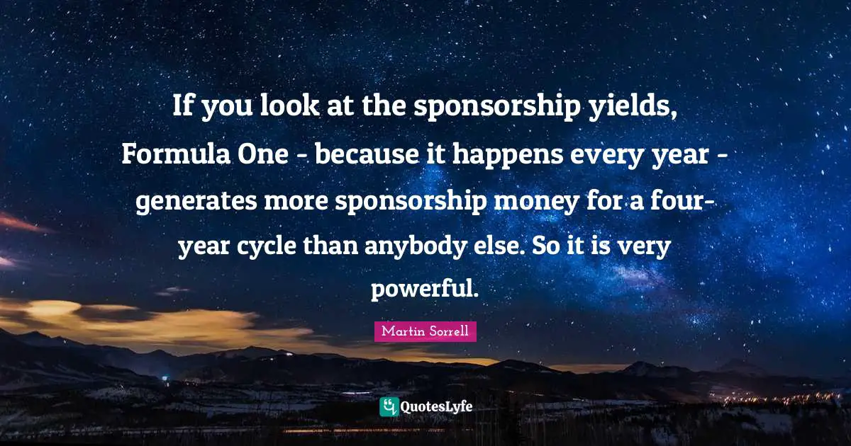 Martin Sorrell Quotes: "If you look at the sponsorship yields, Formula One - because it happens every year - generates more sponsorship money for a four-year cycle than anybody else. So it is very powerful."