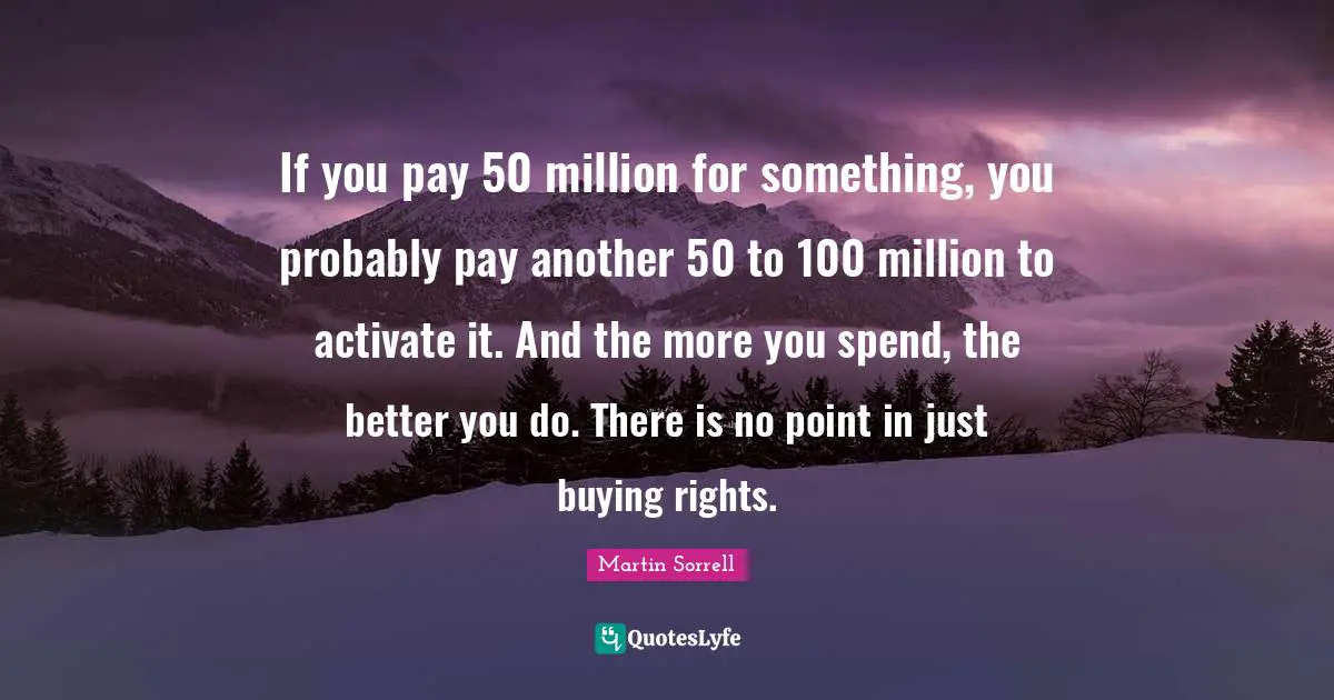 Martin Sorrell Quotes: "If you pay 50 million for something, you probably pay another 50 to 100 million to activate it. And the more you spend, the better you do. There is no point in just buying rights."