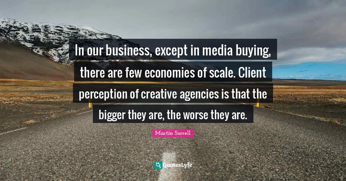 In our business, except in media buying, there are few economies of scale. Client perception of creative agencies is that the bigger they are, the worse they are.