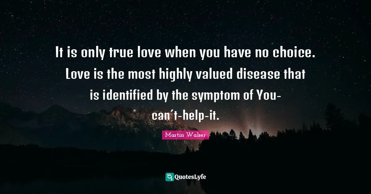 It is only true love when you have no choice. Love is the most highly valued disease that is identified by the symptom of You-can´t-help-it.