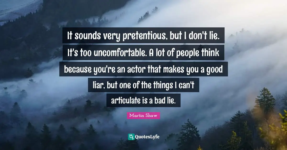 It sounds very pretentious, but I don't lie. It's too uncomfortable. A lot of people think because you're an actor that makes you a good liar, but one of the things I can't articulate is a bad lie.