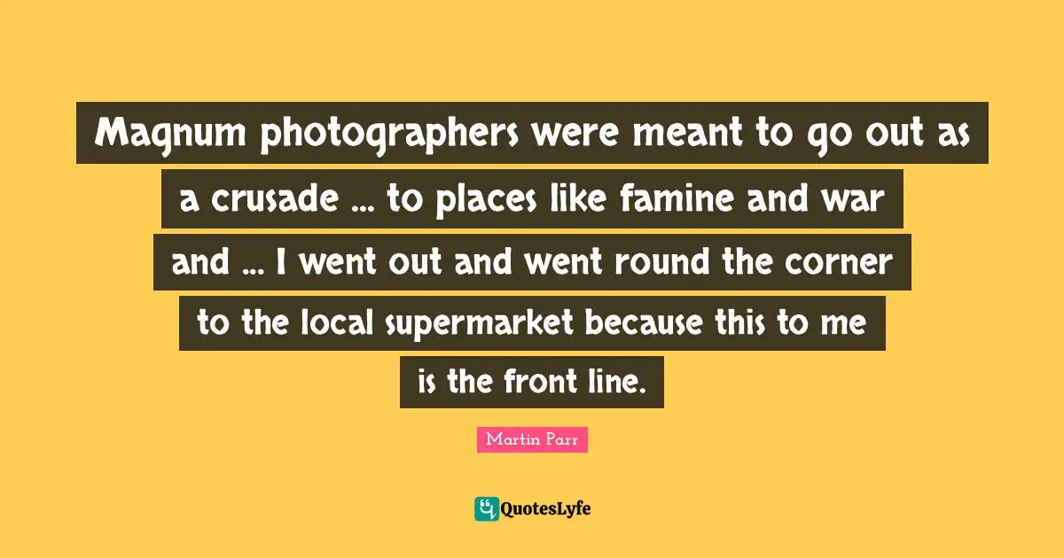 Magnum photographers were meant to go out as a crusade ... to places like famine and war and ... I went out and went round the corner to the local supermarket because this to me is the front line.