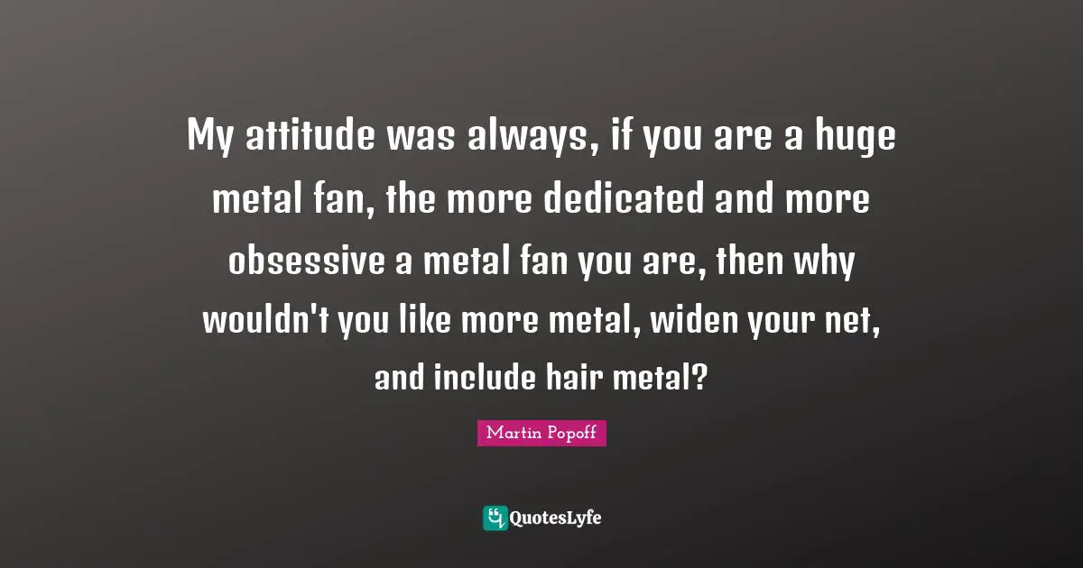 My attitude was always, if you are a huge metal fan, the more dedicated and more obsessive a metal fan you are, then why wouldn't you like more metal, widen your net, and include hair metal?