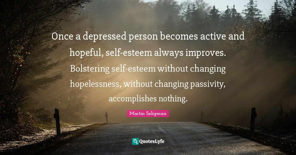 Martin Seligman Quotes: "Once a depressed person becomes active and hopeful, self-esteem always improves. Bolstering self-esteem without changing hopelessness, without changing passivity, accomplishes nothing."