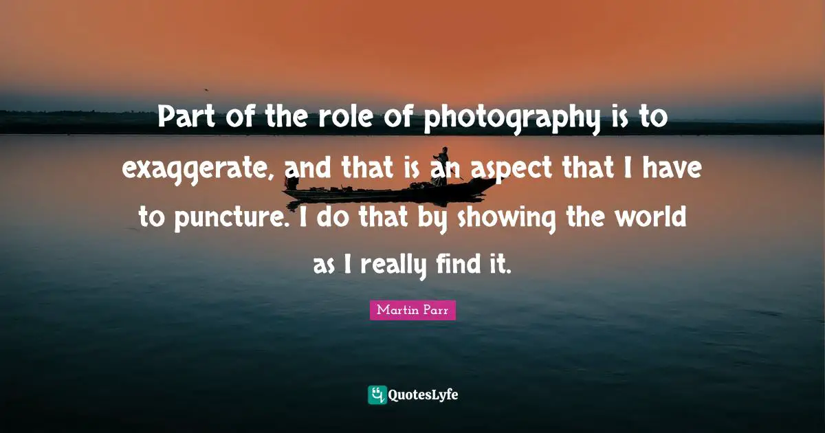 Part of the role of photography is to exaggerate, and that is an aspect that I have to puncture. I do that by showing the world as I really find it.