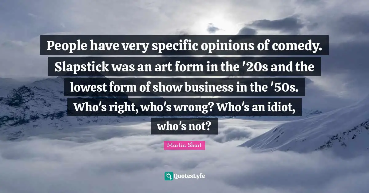 People have very specific opinions of comedy. Slapstick was an art form in the '20s and the lowest form of show business in the '50s. Who's right, who's wrong? Who's an idiot, who's not?