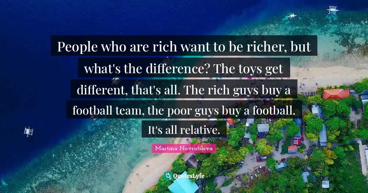 Rich People Quotes: "People who are rich want to be richer, but what's the difference? The toys get different, that's all. The rich guys buy a football team, the poor guys buy a football. It's all relative."