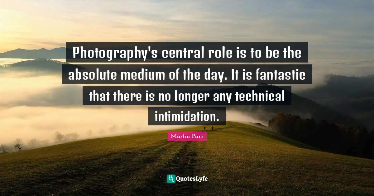 Photography's central role is to be the absolute medium of the day. It is fantastic that there is no longer any technical intimidation.