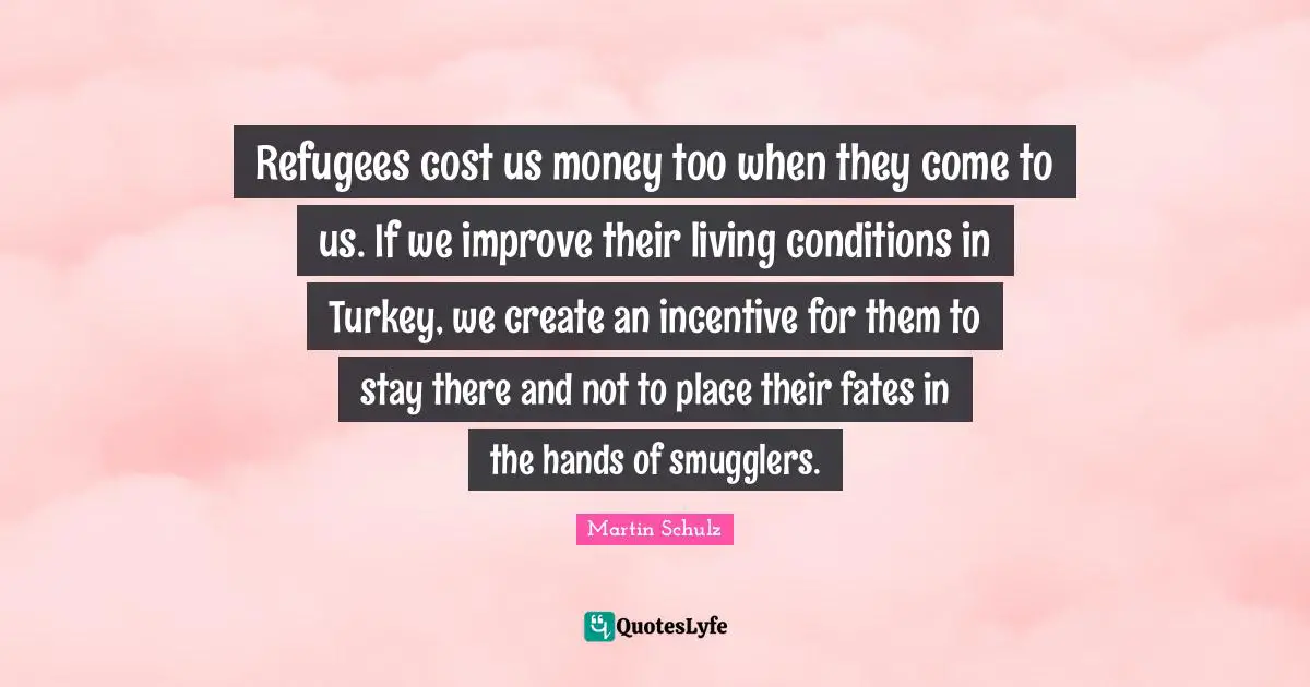 Refugees cost us money too when they come to us. If we improve their living conditions in Turkey, we create an incentive for them to stay there and not to place their fates in the hands of smugglers.