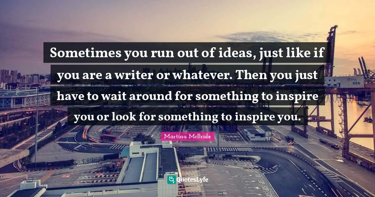 Sometimes you run out of ideas, just like if you are a writer or whatever. Then you just have to wait around for something to inspire you or look for something to inspire you.