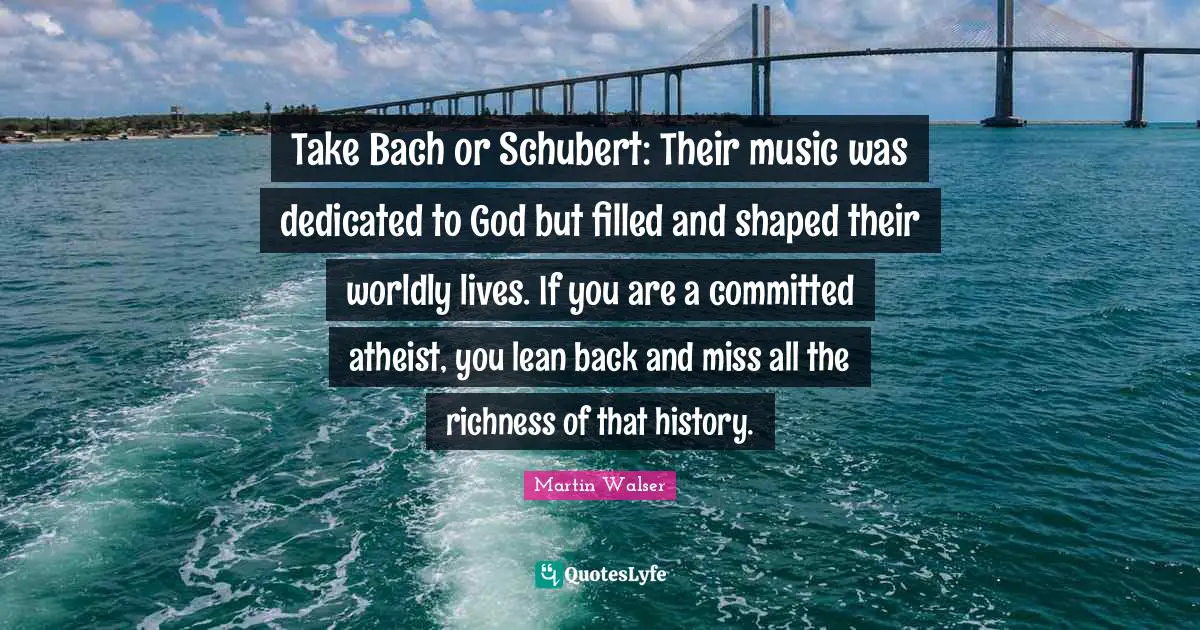Richness Quotes: "Take Bach or Schubert: Their music was dedicated to God but filled and shaped their worldly lives. If you are a committed atheist, you lean back and miss all the richness of that history."