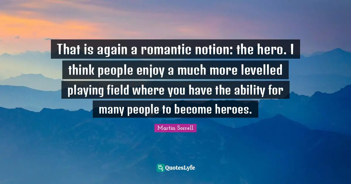 That is again a romantic notion: the hero. I think people enjoy a much more levelled playing field where you have the ability for many people to become heroes.