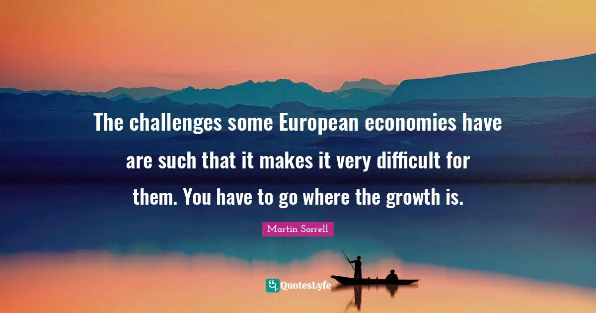 Martin Sorrell Quotes: "The challenges some European economies have are such that it makes it very difficult for them. You have to go where the growth is."