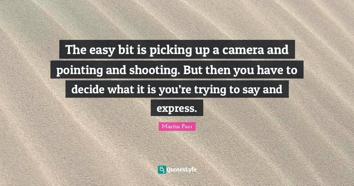The easy bit is picking up a camera and pointing and shooting. But then you have to decide what it is you’re trying to say and express.