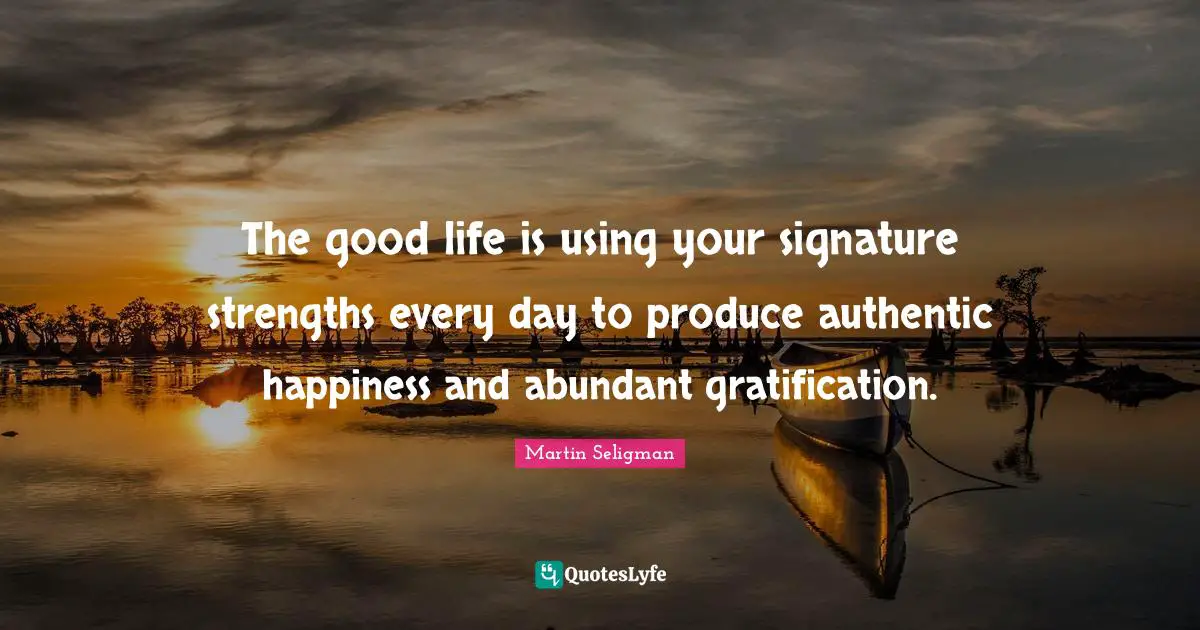 The good life is using your signature strengths every day to produce authentic happiness and abundant gratification.