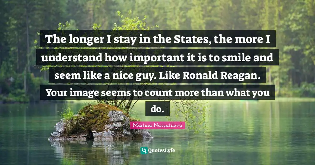 Martina Navratilova Quotes: "The longer I stay in the States, the more I understand how important it is to smile and seem like a nice guy. Like Ronald Reagan. Your image seems to count more than what you do."