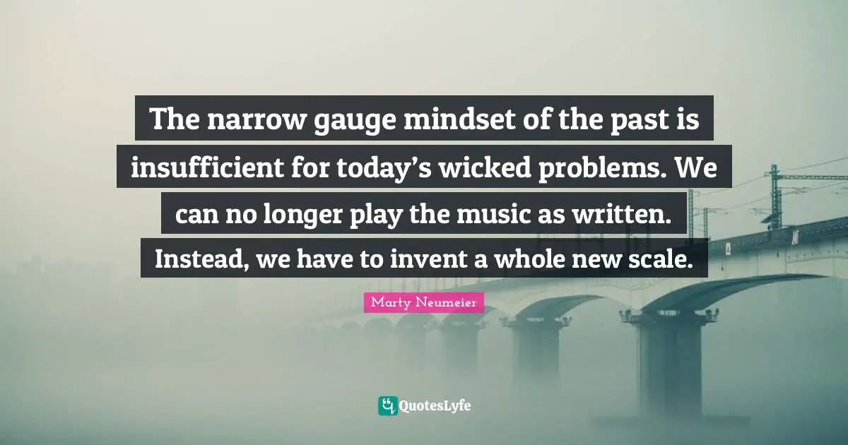 The narrow gauge mindset of the past is insufficient for today’s wicked problems. We can no longer play the music as written. Instead, we have to invent a whole new scale.