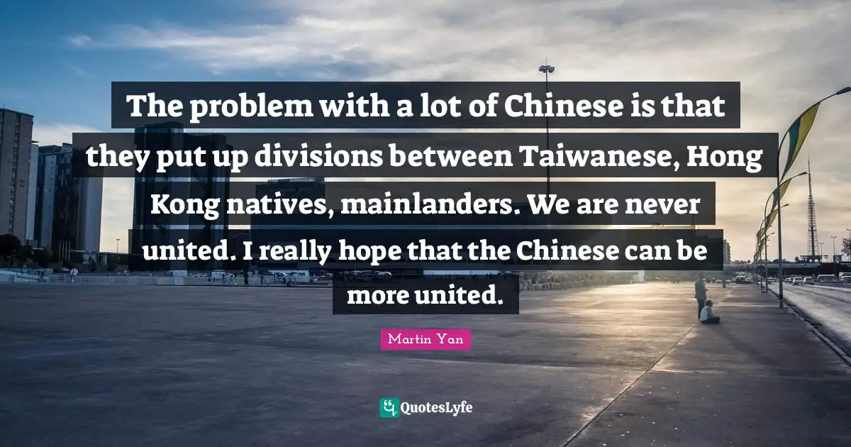 Hong Kong Quotes: "The problem with a lot of Chinese is that they put up divisions between Taiwanese, Hong Kong natives, mainlanders. We are never united. I really hope that the Chinese can be more united."