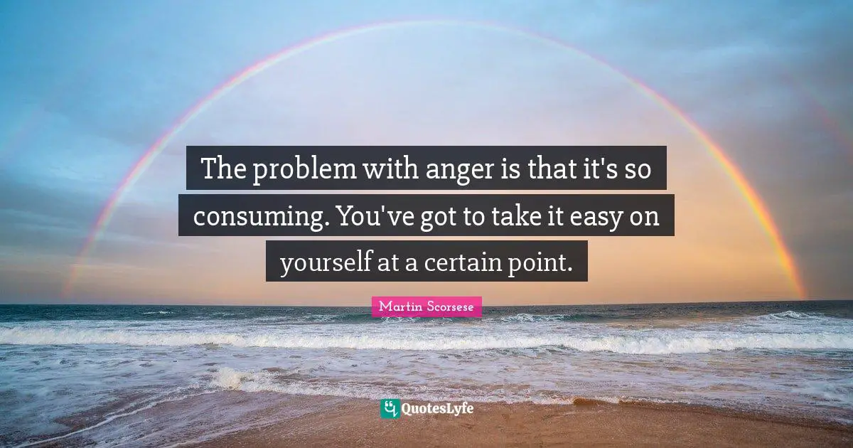 The problem with anger is that it's so consuming. You've got to take it easy on yourself at a certain point.