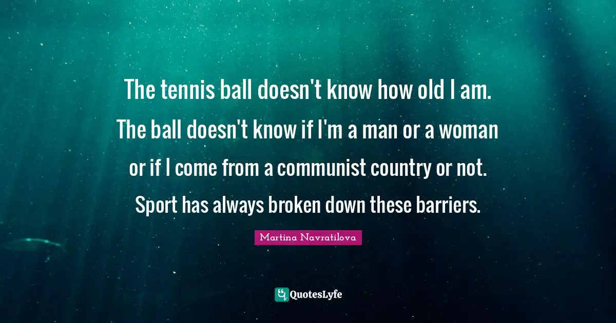 Martina Navratilova Quotes: "The tennis ball doesn't know how old I am. The ball doesn't know if I'm a man or a woman or if I come from a communist country or not. Sport has always broken down these barriers."