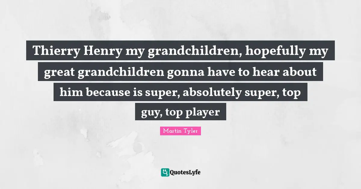 Thierry Henry my grandchildren, hopefully my great grandchildren gonna have to hear about him because is super, absolutely super, top guy, top player