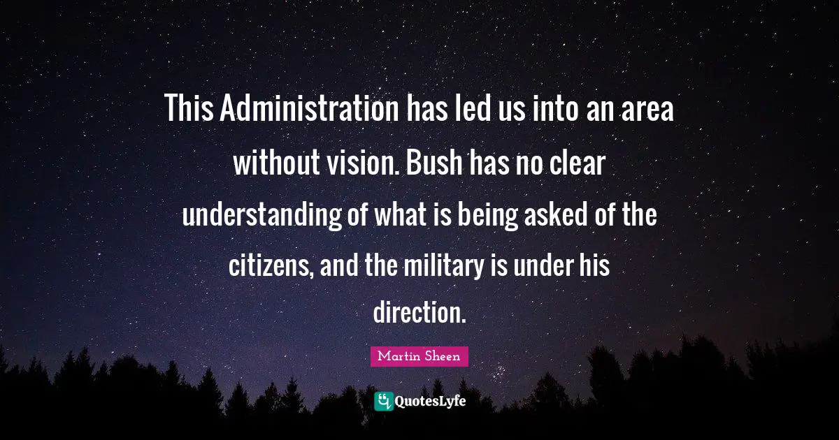 This Administration has led us into an area without vision. Bush has no clear understanding of what is being asked of the citizens, and the military is under his direction.