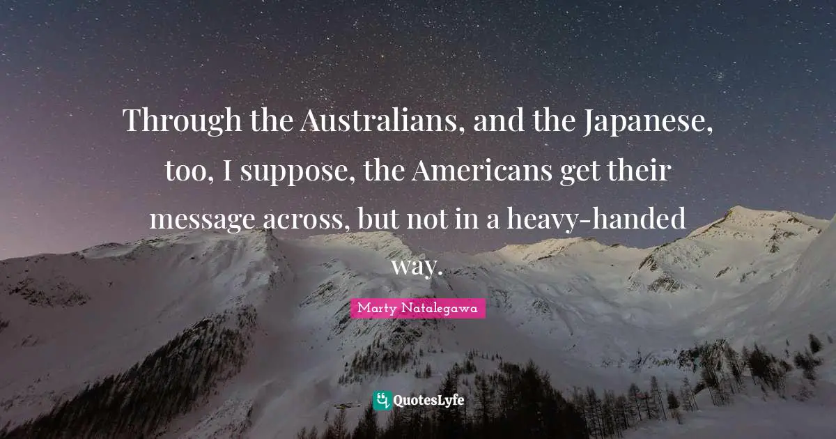 Through the Australians, and the Japanese, too, I suppose, the Americans get their message across, but not in a heavy-handed way.