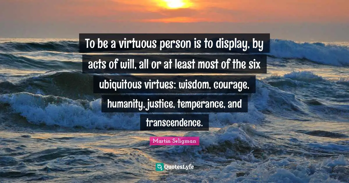 To be a virtuous person is to display, by acts of will, all or at least most of the six ubiquitous virtues: wisdom, courage, humanity, justice, temperance, and transcendence.