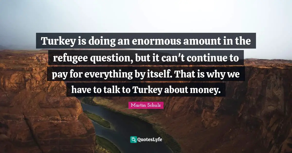 Turkeys Quotes: "Turkey is doing an enormous amount in the refugee question, but it can't continue to pay for everything by itself. That is why we have to talk to Turkey about money."