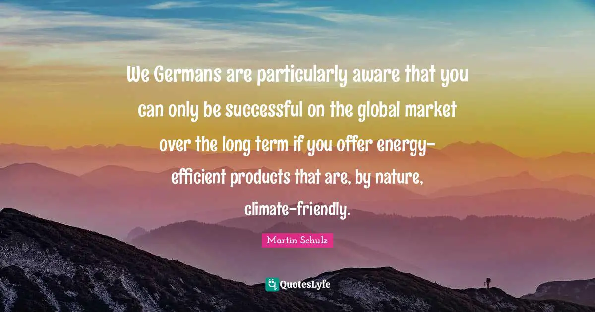 We Germans are particularly aware that you can only be successful on the global market over the long term if you offer energy-efficient products that are, by nature, climate-friendly.