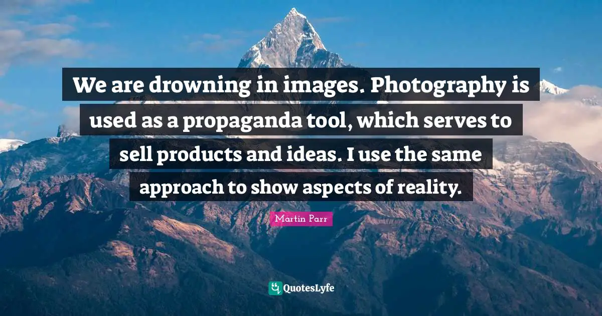 We are drowning in images. Photography is used as a propaganda tool, which serves to sell products and ideas. I use the same approach to show aspects of reality.
