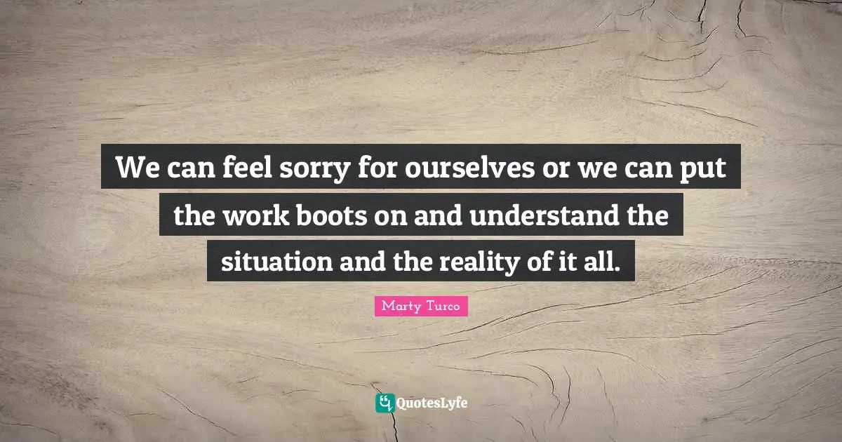 We can feel sorry for ourselves or we can put the work boots on and understand the situation and the reality of it all.