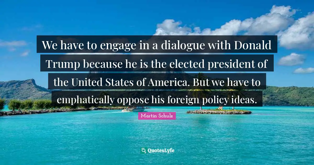 We have to engage in a dialogue with Donald Trump because he is the elected president of the United States of America. But we have to emphatically oppose his foreign policy ideas.