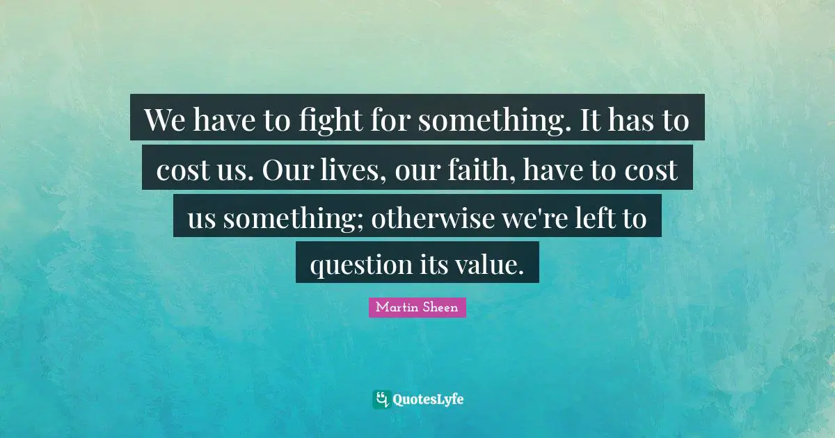 We have to fight for something. It has to cost us. Our lives, our faith, have to cost us something; otherwise we're left to question its value.