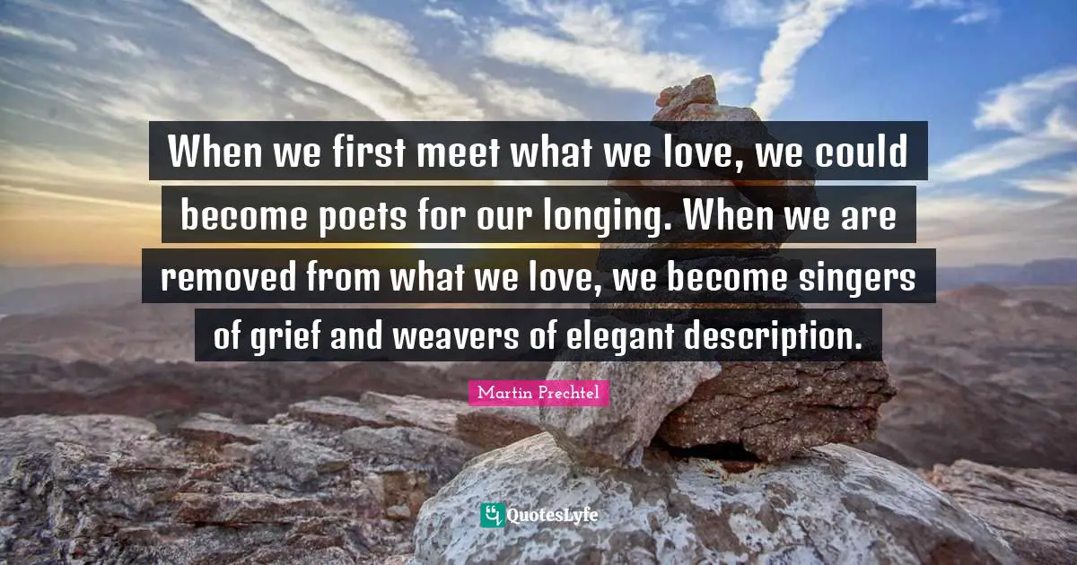 When we first meet what we love, we could become poets for our longing. When we are removed from what we love, we become singers of grief and weavers of elegant description.