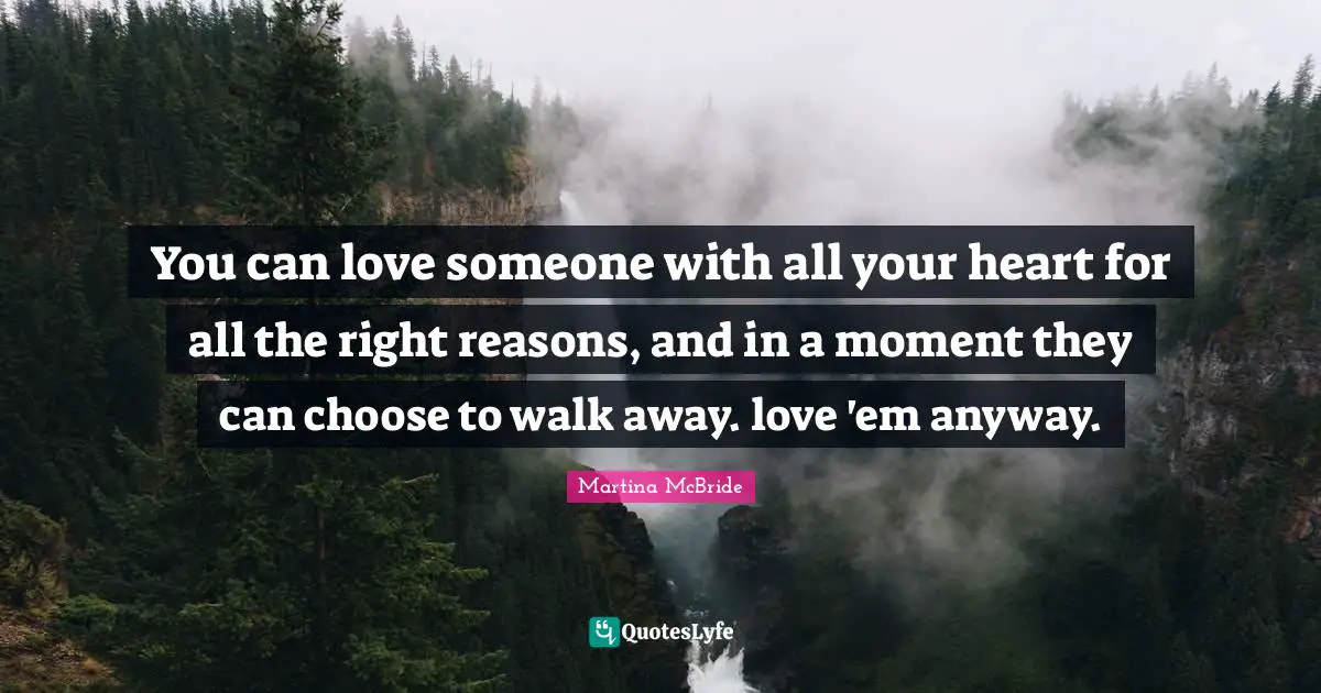 You can love someone with all your heart for all the right reasons, and in a moment they can choose to walk away. love 'em anyway.